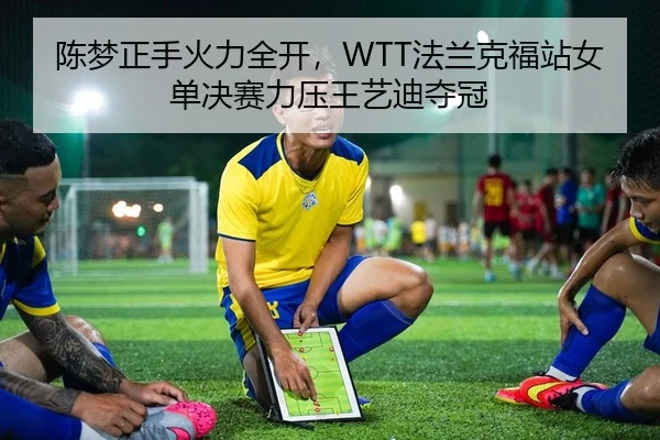 陈梦正手火力全开，WTT法兰克福站女单决赛力压王艺迪夺冠